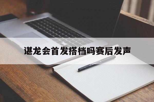 谌龙会首发搭档吗赛后发声(谌龙会首发搭档吗赛后发声视频) 谌龙会首发搭档吗赛后发声(谌龙会首发搭档吗赛后发声视频)